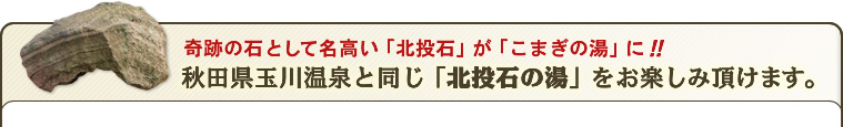 奇跡の石として名高い「北投石」がこまぎの湯に。「こまぎの湯」で秋田県玉川温泉と同じ北投石の湯をお楽しみ頂けます。